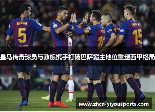 皇马传奇球员与教练携手打破巴萨霸主地位重塑西甲格局