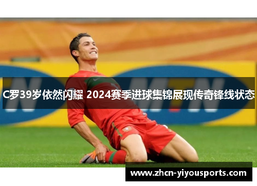 C罗39岁依然闪耀 2024赛季进球集锦展现传奇锋线状态