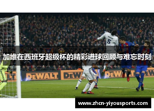 加维在西班牙超级杯的精彩进球回顾与难忘时刻